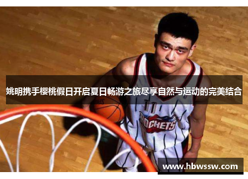 姚明携手樱桃假日开启夏日畅游之旅尽享自然与运动的完美结合