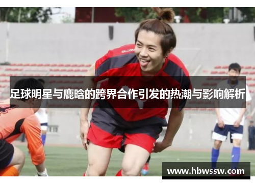 足球明星与鹿晗的跨界合作引发的热潮与影响解析